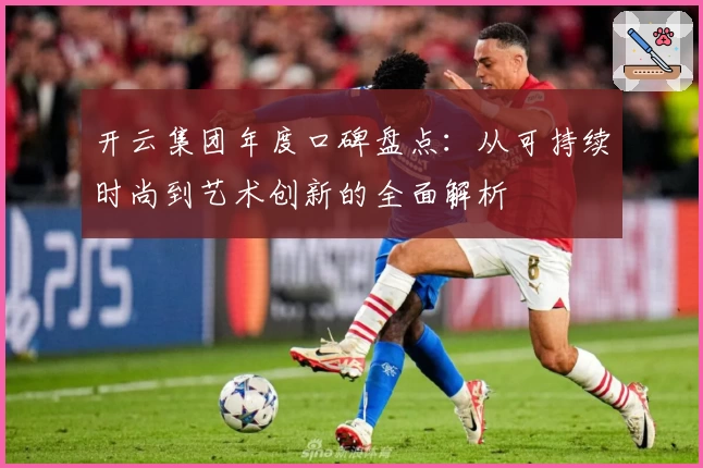 开云集团年度口碑盘点：从可持续时尚到艺术创新的全面解析