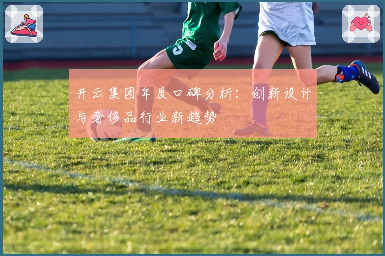 开云集团年度口碑分析：创新设计与奢侈品行业新趋势