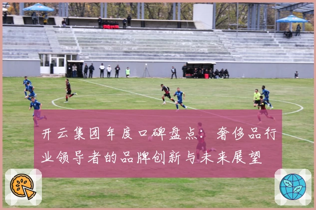 开云集团年度口碑盘点：奢侈品行业领导者的品牌创新与未来展望