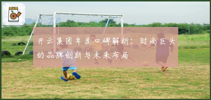开云集团年度口碑解析：时尚巨头的品牌创新与未来布局