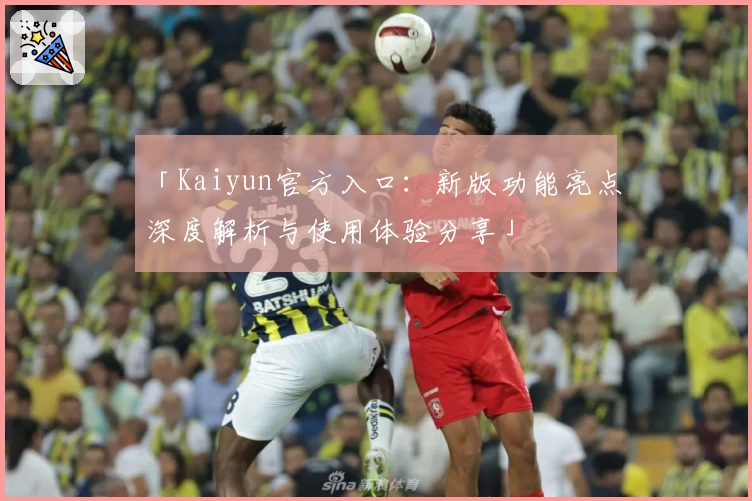 「Kaiyun官方入口：新版功能亮点深度解析与使用体验分享」