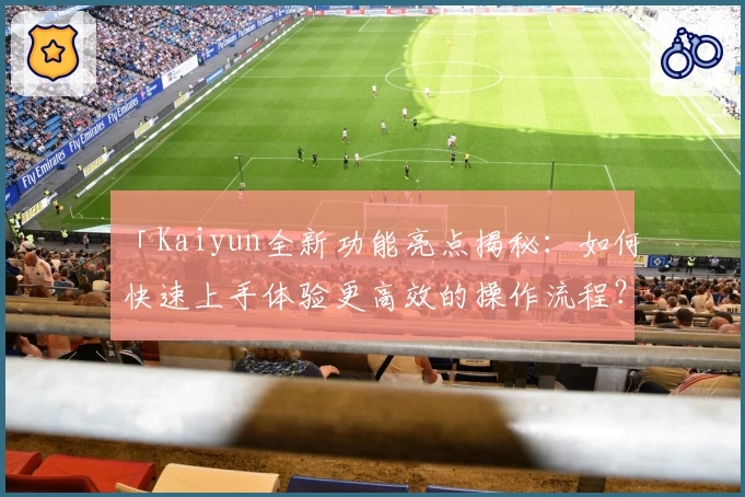 「Kaiyun全新功能亮点揭秘：如何快速上手体验更高效的操作流程？」
