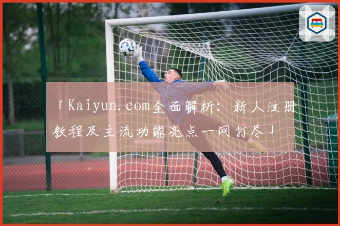 「Kaiyun.com全面解析：新人注册教程及主流功能亮点一网打尽」