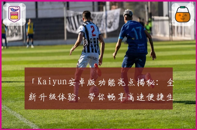 「Kaiyun安卓版功能亮点揭秘：全新升级体验，带你畅享高速便捷生活」