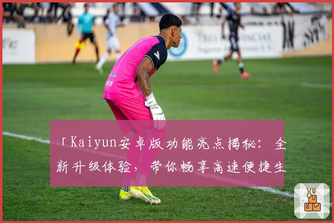 「Kaiyun安卓版功能亮点揭秘：全新升级体验，带你畅享高速便捷生活」