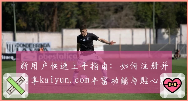 新用户快速上手指南：如何注册并畅享kaiyun.com丰富功能与贴心服务