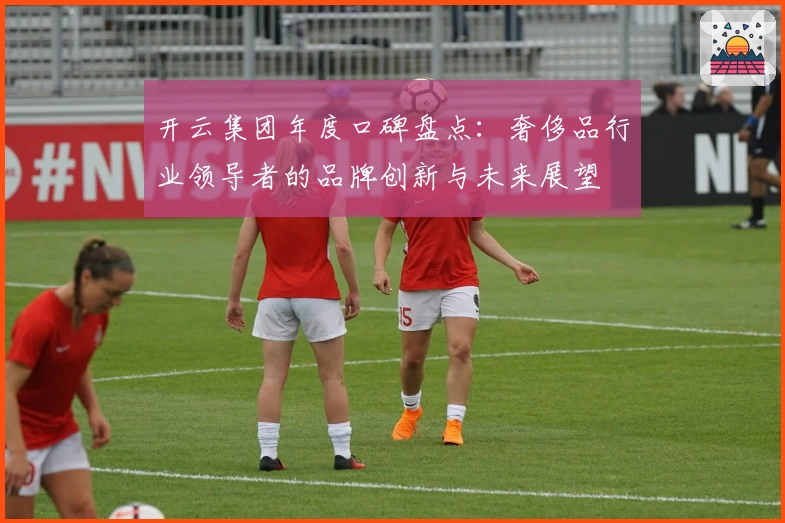 开云集团年度口碑盘点：奢侈品行业领导者的品牌创新与未来展望