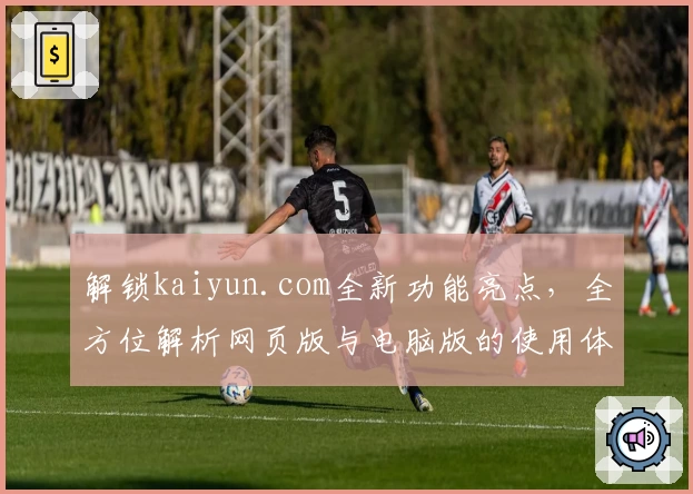 解锁kaiyun.com全新功能亮点，全方位解析网页版与电脑版的使用体验秘诀