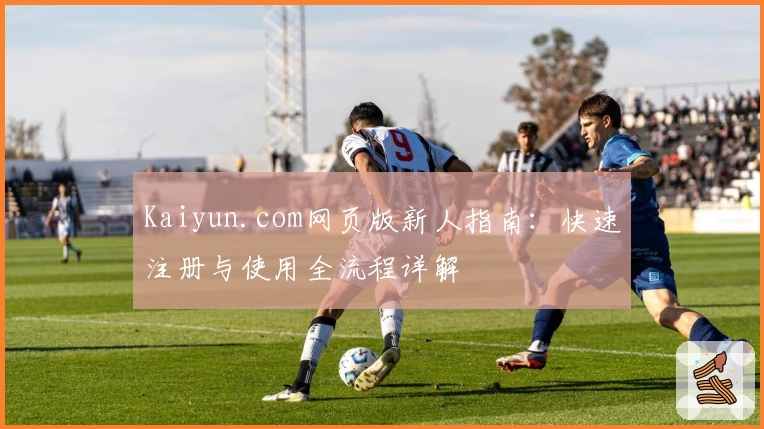 Kaiyun.com网页版新人指南：快速注册与使用全流程详解